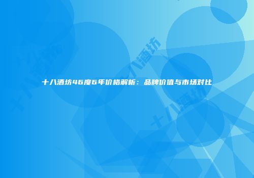 十八酒坊46度6年价格解析：品牌价值与市场对比