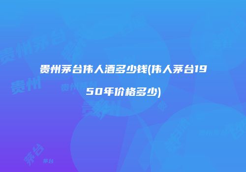 贵州茅台伟人酒多少钱(伟人茅台1950年价格多少)