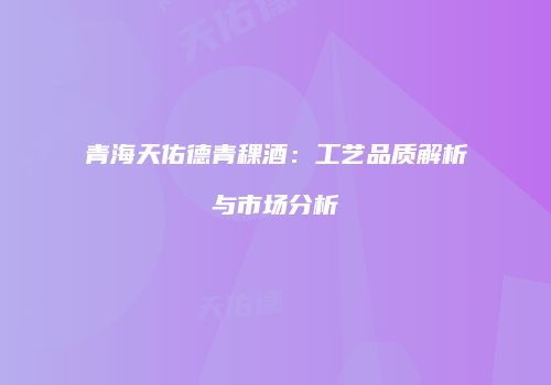 青海天佑德青稞酒：工艺品质解析与市场分析
