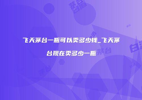 飞天茅台一瓶可以卖多少钱_飞天茅台现在卖多少一瓶
