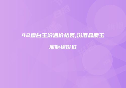 42度白玉汾酒价格表,汾酒晶质玉液旗袍价位