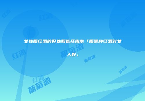 女性喝红酒的好处和选择指南「喝哪种红酒对女人好」