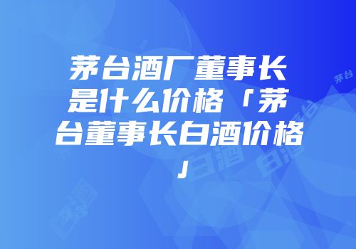 茅台酒厂董事长是什么价格「茅台董事长白酒价格」