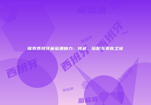 探索西班牙葡萄酒魅力：特色、搭配与美食之旅