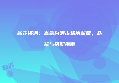 新花瓷酒：高端白酒市场的新星，品鉴与搭配指南