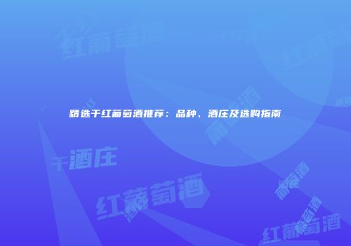 精选干红葡萄酒推荐：品种、酒庄及选购指南