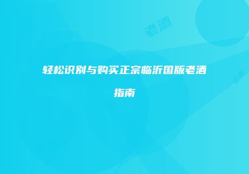 轻松识别与购买正宗临沂国版老酒指南