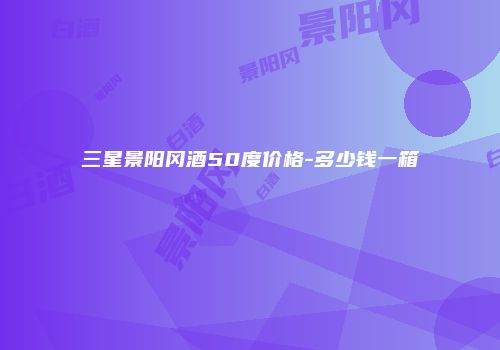 三星景阳冈酒50度价格-多少钱一箱