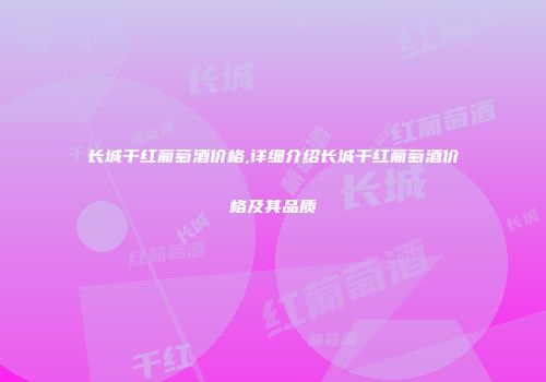 长城干红葡萄酒价格,详细介绍长城干红葡萄酒价格及其品质