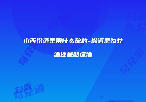 山西汾酒是用什么酿的-汾酒是勾兑酒还是酿造酒