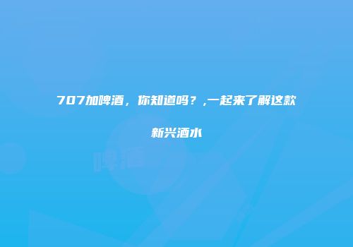707加啤酒，你知道吗？,一起来了解这款新兴酒水