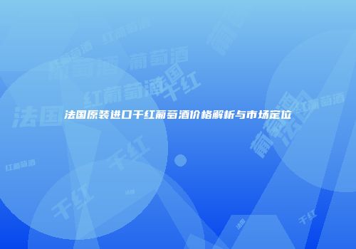 法国原装进口干红葡萄酒价格解析与市场定位