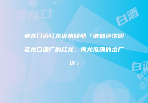 老龙口酒红龙价格明细「谁知道沈阳老龙口酒厂的红龙、青龙准确的出厂价」