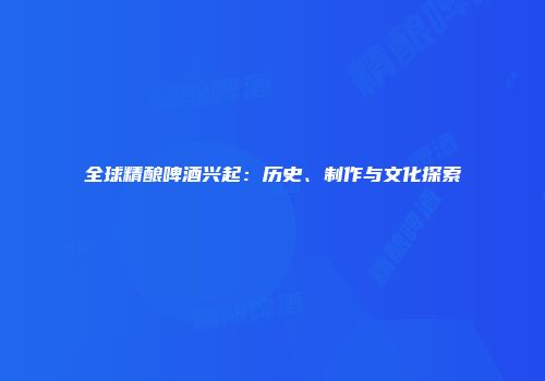 全球精酿啤酒兴起：历史、制作与文化探索