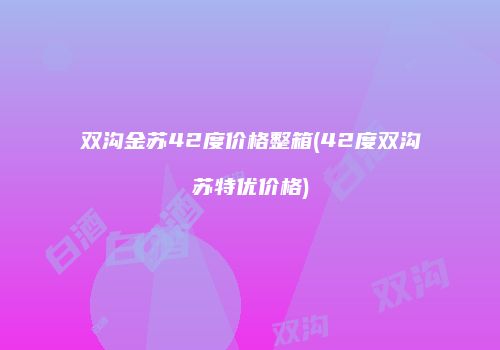 双沟金苏42度价格整箱(42度双沟苏特优价格)