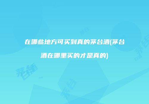 在哪些地方可买到真的茅台酒(茅台酒在哪里买的才是真的)