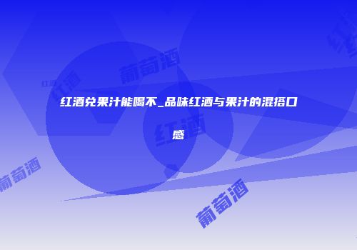 红酒兑果汁能喝不_品味红酒与果汁的混搭口感