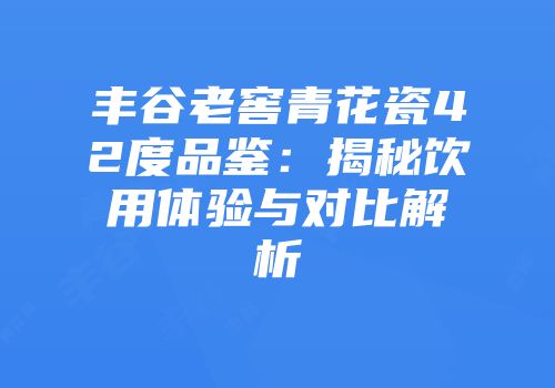 丰谷老窖青花瓷42度品鉴：揭秘饮用体验与对比解析