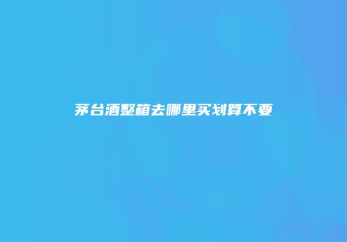 茅台酒整箱去哪里买划算不要