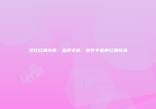 汉红红酒内供：品质卓越，营养丰富的红酒佳品