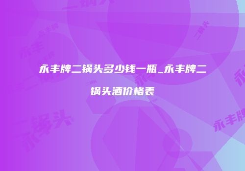 永丰牌二锅头多少钱一瓶_永丰牌二锅头酒价格表