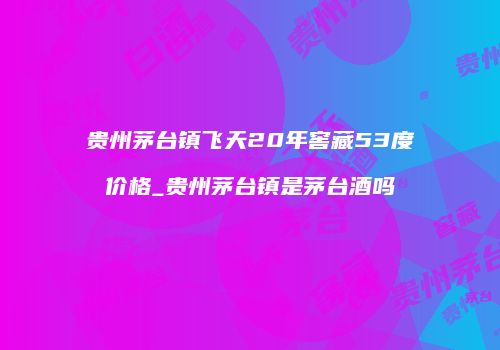 贵州茅台镇飞天20年窖藏53度价格_贵州茅台镇是茅台酒吗