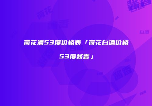 荷花酒53度价格表「荷花白酒价格53度酱香」