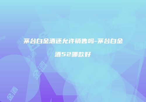 茅台白金酒还允许销售吗-茅台白金酒52哪款好