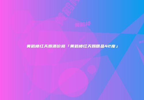 黄鹤楼红天赐酒价格「黄鹤楼红天赐精品42度」