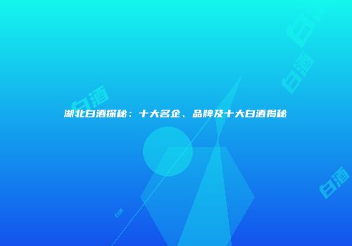 湖北白酒探秘：十大名企、品牌及十大白酒揭秘