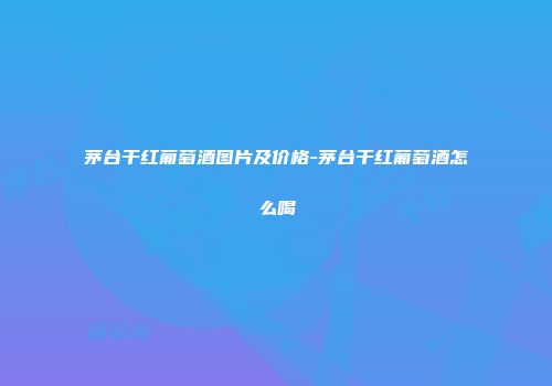 茅台干红葡萄酒图片及价格-茅台干红葡萄酒怎么喝