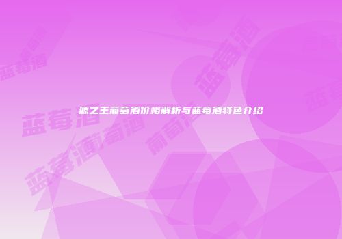源之王葡萄酒价格解析与蓝莓酒特色介绍