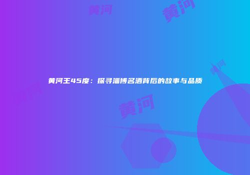 黄河王45度：探寻淄博名酒背后的故事与品质