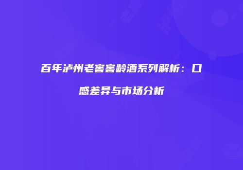 百年泸州老窖窖龄酒系列解析：口感差异与市场分析