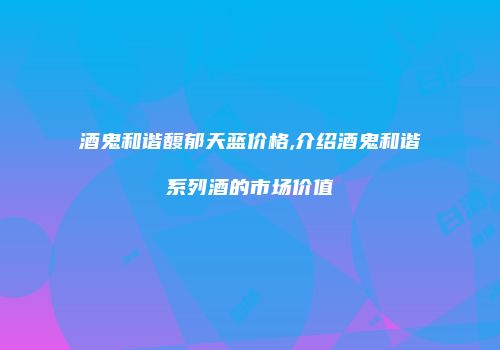 酒鬼和谐馥郁天蓝价格,介绍酒鬼和谐系列酒的市场价值