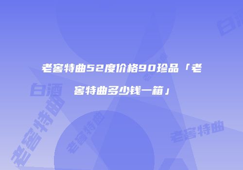 老窖特曲52度价格90珍品「老窖特曲多少钱一箱」