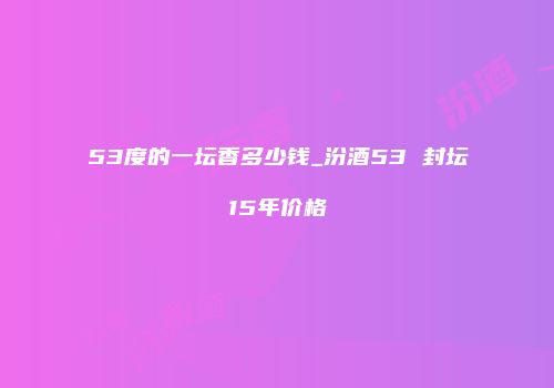 53度的一坛香多少钱_汾酒53 封坛15年价格