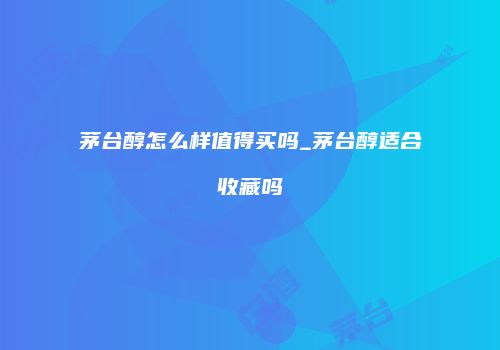 茅台醇怎么样值得买吗_茅台醇适合收藏吗