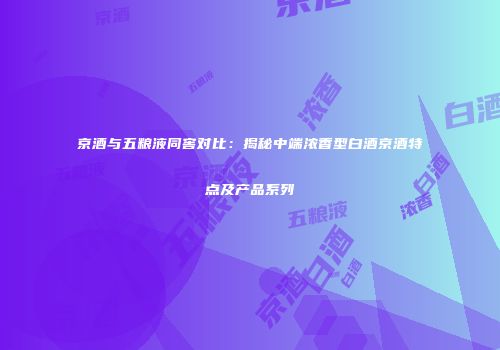 京酒与五粮液同窖对比：揭秘中端浓香型白酒京酒特点及产品系列