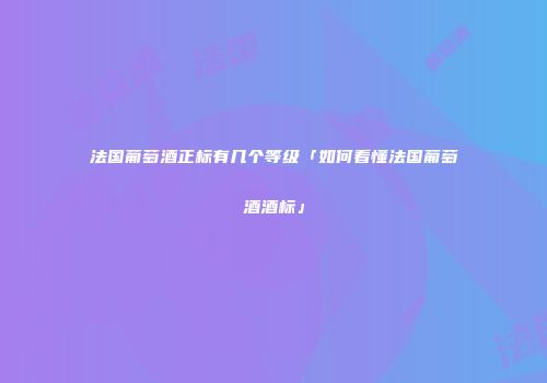 法国葡萄酒正标有几个等级「如何看懂法国葡萄酒酒标」