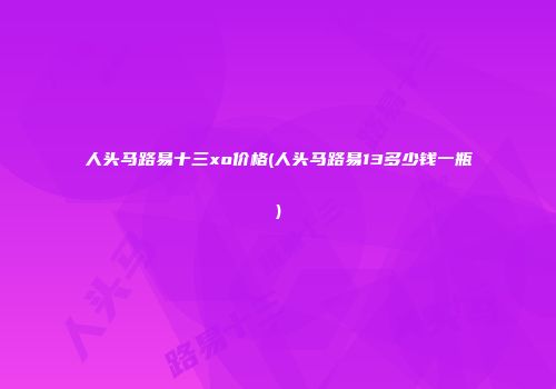 人头马路易十三xo价格(人头马路易13多少钱一瓶)