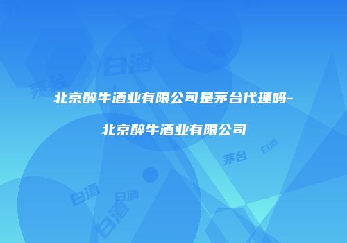 北京醉牛酒业有限公司是茅台代理吗-北京醉牛酒业有限公司