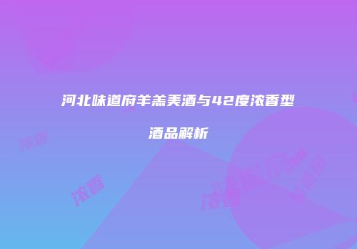 河北味道府羊羔美酒与42度浓香型酒品解析