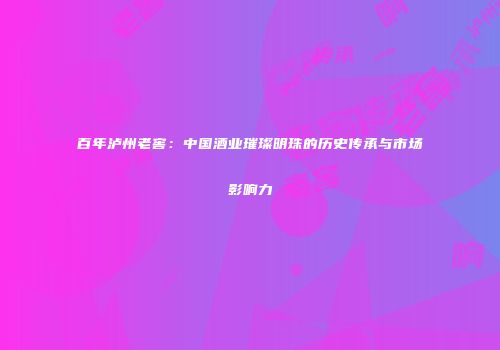 百年泸州老窖：中国酒业璀璨明珠的历史传承与市场影响力