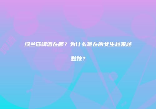 绿兰莎啤酒在哪？为什么现在的女生越来越愁嫁？