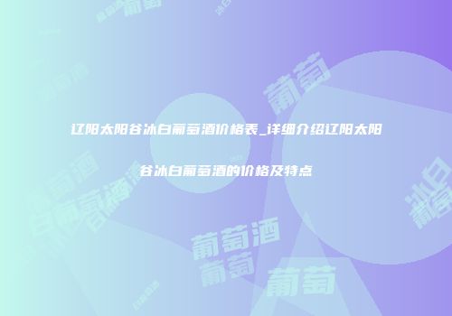 辽阳太阳谷冰白葡萄酒价格表_详细介绍辽阳太阳谷冰白葡萄酒的价格及特点