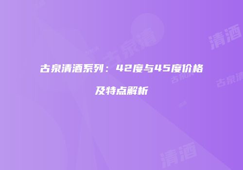 古泉清酒系列：42度与45度价格及特点解析