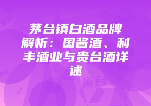 茅台镇白酒品牌解析：国酱酒、利丰酒业与贵台酒详述
