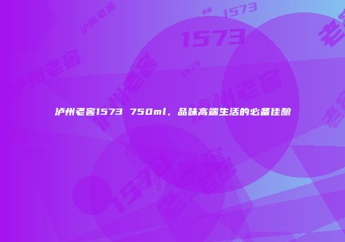 泸州老窖1573 750ml，品味高端生活的必备佳酿