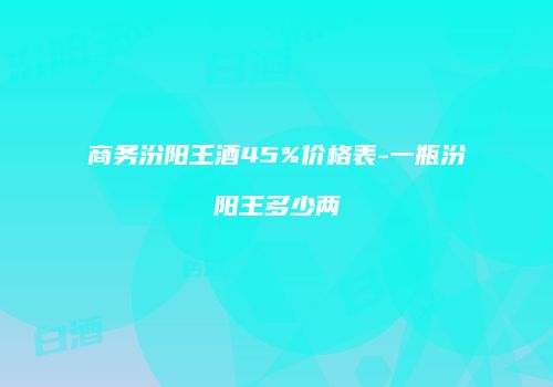 商务汾阳王酒45%价格表-一瓶汾阳王多少两